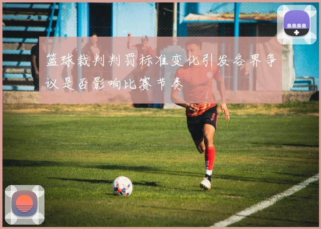 篮球裁判判罚标准变化引发各界争议是否影响比赛节奏