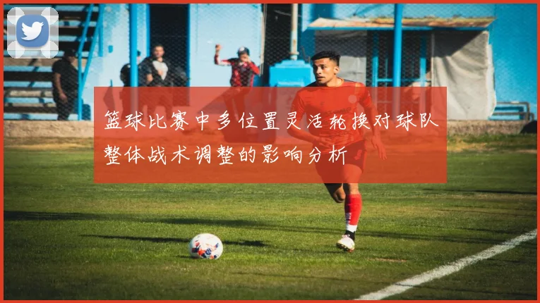 篮球比赛中多位置灵活轮换对球队整体战术调整的影响分析