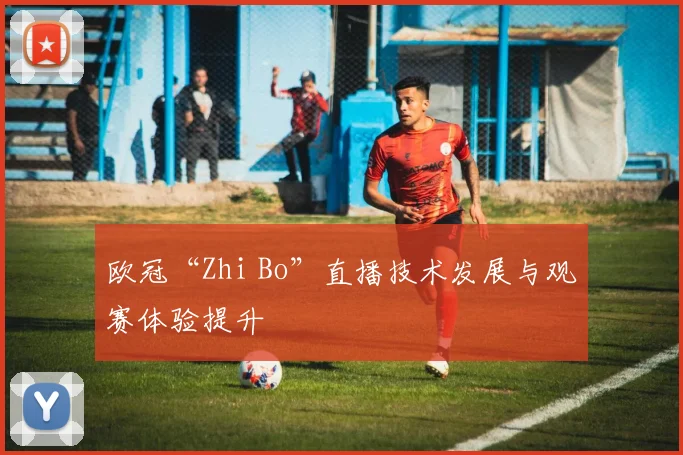 欧冠“Zhi Bo”直播技术发展与观赛体验提升