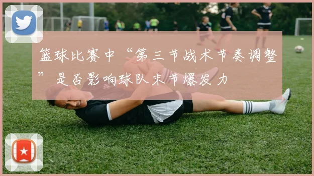 篮球比赛中“第三节战术节奏调整”是否影响球队末节爆发力