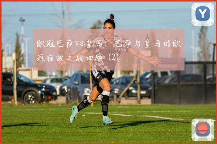 欧冠巴萨vs皇马:巴萨与皇马的欧冠宿敌之战回顾 (2)